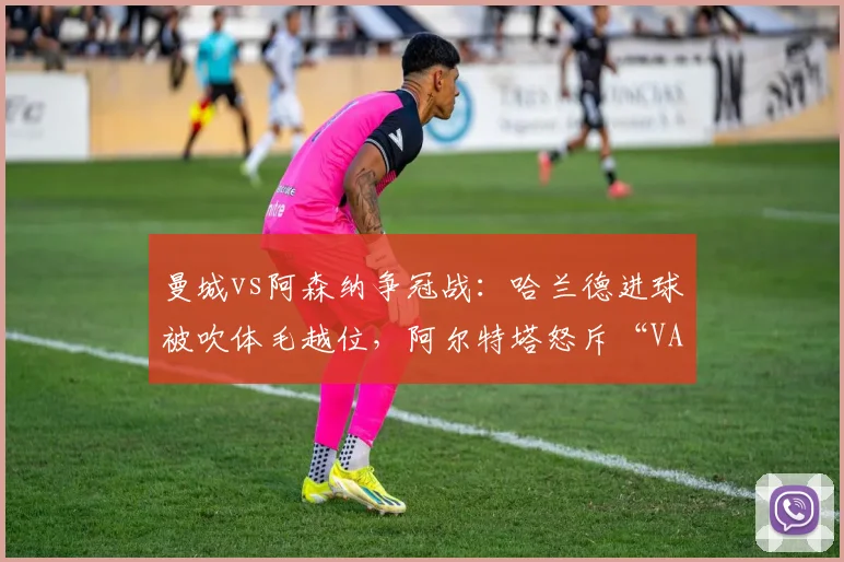 曼城vs阿森纳争冠战:哈兰德进球被吹体毛越位,阿尔特塔怒斥“VAR毁掉足球”