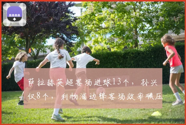 萨拉赫英超客场进球13个，孙兴慜仅8个，利物浦边锋客场效率碾压