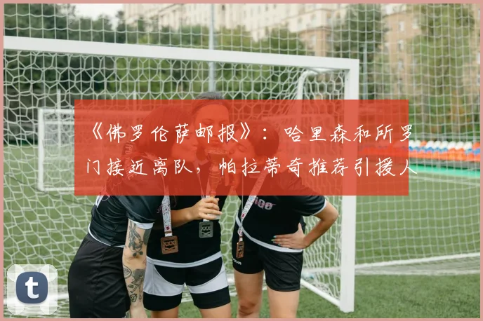 《佛罗伦萨邮报》:哈里森和所罗门接近离队,帕拉蒂奇推荐引援人选