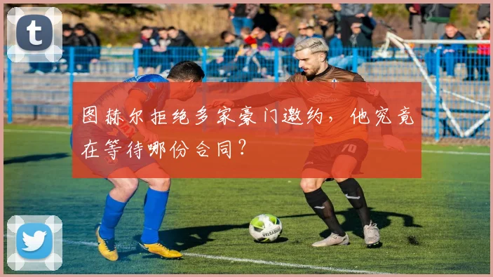图赫尔拒绝多家豪门邀约，他究竟在等待哪份合同？