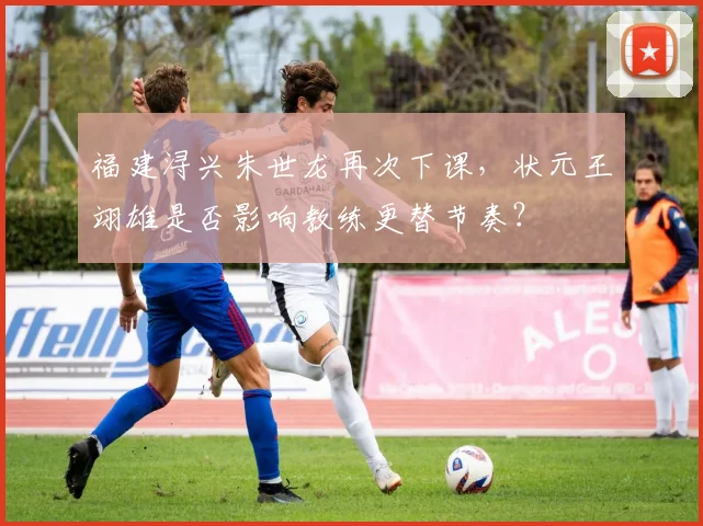 福建浔兴朱世龙再次下课，状元王翊雄是否影响教练更替节奏？